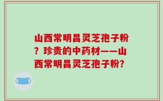 山西常明昌灵芝孢子粉？珍贵的中药材——山西常明昌灵芝孢子粉？