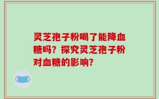 灵芝孢子粉喝了能降血糖吗？探究灵芝孢子粉对血糖的影响？