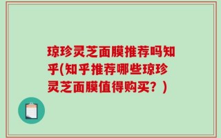 琼珍灵芝面膜推荐吗知乎(知乎推荐哪些琼珍灵芝面膜值得购买？)