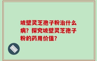 坡壁灵芝孢子粉治什么病？探究坡壁灵芝孢子粉的药用价值？