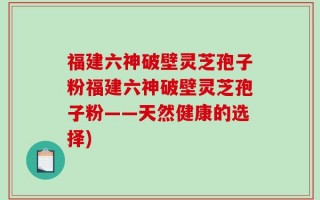 福建六神破壁灵芝孢子粉福建六神破壁灵芝孢子粉——天然健康的选择)