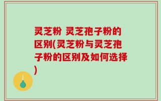 灵芝粉 灵芝孢子粉的区别(灵芝粉与灵芝孢子粉的区别及如何选择)