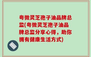 粤微灵芝孢子油品牌总监(粤微灵芝孢子油品牌总监分享心得，助你拥有健康生活方式)