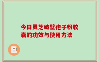 今日灵芝破壁孢子粉胶囊的功效与使用方法