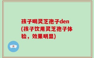 孩子喝灵芝孢子den(孩子饮用灵芝孢子体验，效果明显)