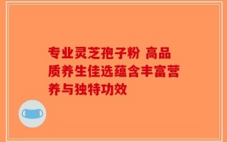 专业灵芝孢子粉 高品质养生佳选蕴含丰富营养与独特功效