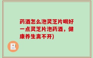 药酒怎么泡灵芝片喝好一点灵芝片泡药酒，健康养生离不开)