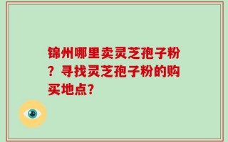 锦州哪里卖灵芝孢子粉？寻找灵芝孢子粉的购买地点？