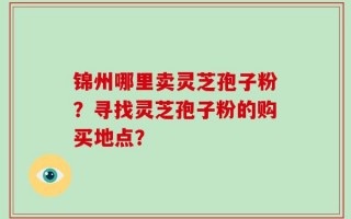 锦州哪里卖灵芝孢子粉？寻找灵芝孢子粉的购买地点？