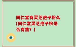 同仁堂有灵芝孢子粉么(同仁堂灵芝孢子粉是否有售？)
