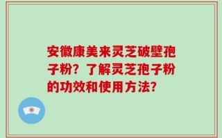 安徽康美来灵芝破壁孢子粉？了解灵芝孢子粉的功效和使用方法？