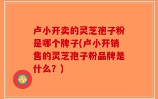卢小开卖的灵芝孢子粉是哪个牌子(卢小开销售的灵芝孢子粉品牌是什么？)