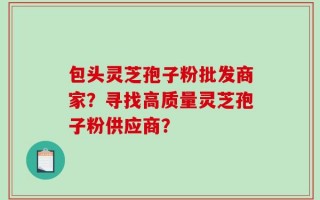 包头灵芝孢子粉批发商家？寻找高质量灵芝孢子粉供应商？