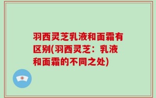 羽西灵芝乳液和面霜有区别(羽西灵芝：乳液和面霜的不同之处)