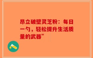 昂立破壁灵芝粉：每日一勺，轻松提升生活质量的武器”