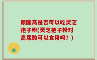 尿酸高是否可以吃灵芝孢子粉(灵芝孢子粉对高尿酸可以食用吗？)