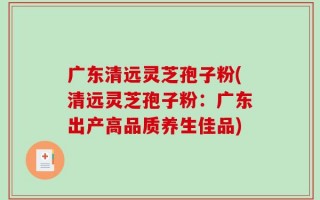 广东清远灵芝孢子粉(清远灵芝孢子粉：广东出产高品质养生佳品)