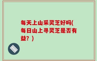 每天上山采灵芝好吗(每日山上寻灵芝是否有益？)