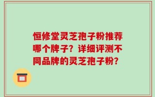 恒修堂灵芝孢子粉推荐哪个牌子？详细评测不同品牌的灵芝孢子粉？