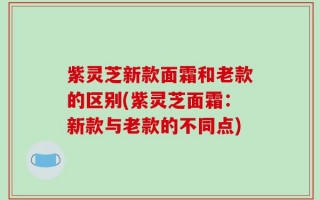 紫灵芝新款面霜和老款的区别(紫灵芝面霜：新款与老款的不同点)