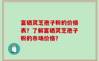富硒灵芝孢子粉的价格表？了解富硒灵芝孢子粉的市场价格？