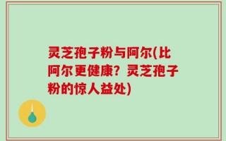 灵芝孢子粉与阿尔(比阿尔更健康？灵芝孢子粉的惊人益处)