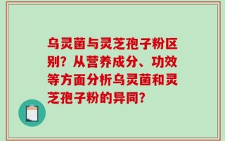 乌灵菌与灵芝孢子粉区别？从营养成分、功效等方面分析乌灵菌和灵芝孢子粉的异同？