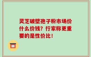 灵芝破壁孢子粉市场价什么价钱？行家称更重要的是性价比！