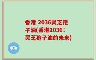 香港 2036灵芝孢子油(香港2036：灵芝孢子油的未来)
