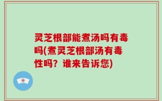 灵芝根部能煮汤吗有毒吗(煮灵芝根部汤有毒性吗？谁来告诉您)