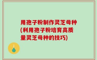 用孢子粉制作灵芝母种(利用孢子粉培育高质量灵芝母种的技巧)