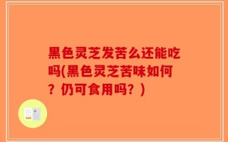 黑色灵芝发苦么还能吃吗(黑色灵芝苦味如何？仍可食用吗？)