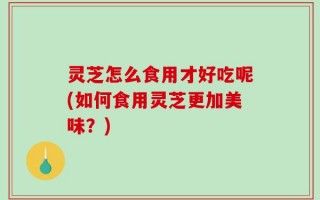 灵芝怎么食用才好吃呢(如何食用灵芝更加美味？)