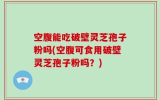 空腹能吃破壁灵芝孢子粉吗(空腹可食用破壁灵芝孢子粉吗？)