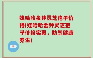 娃哈哈金钟灵芝孢子价格(娃哈哈金钟灵芝孢子价格实惠，助您健康养生)