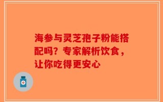 海参与灵芝孢子粉能搭配吗？专家解析饮食，让你吃得更安心