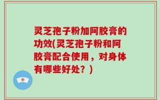 灵芝孢子粉加阿胶膏的功效(灵芝孢子粉和阿胶膏配合使用，对身体有哪些好处？)