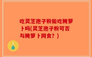 吃灵芝孢子粉能吃腌萝卜吗(灵芝孢子粉可否与腌萝卜同食？)