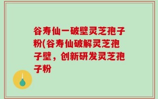 谷寿仙一破壁灵芝孢子粉(谷寿仙破解灵芝孢子壁，创新研发灵芝孢子粉