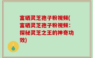 富硒灵芝孢子粉视频(富硒灵芝孢子粉视频：探秘灵芝之王的神奇功效)