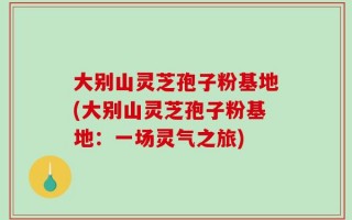 大别山灵芝孢子粉基地(大别山灵芝孢子粉基地：一场灵气之旅)