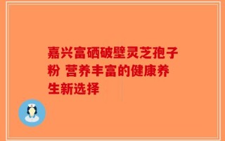 嘉兴富硒破壁灵芝孢子粉 营养丰富的健康养生新选择
