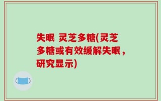 失眠 灵芝多糖(灵芝多糖或有效缓解失眠，研究显示)