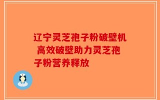 辽宁灵芝孢子粉破壁机 高效破壁助力灵芝孢子粉营养释放