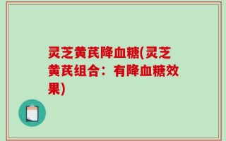 灵芝黄芪降血糖(灵芝黄芪组合：有降血糖效果)