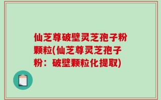 仙芝尊破壁灵芝孢子粉颗粒(仙芝尊灵芝孢子粉：破壁颗粒化提取)