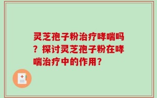 灵芝孢子粉治疗哮喘吗？探讨灵芝孢子粉在哮喘治疗中的作用？