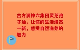 古方源神六集团灵芝孢子油，让你的生活焕然一新，感受自然滋养的魅力