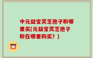 中元益宝灵芝孢子粉哪里买(元益宝灵芝孢子粉在哪里购买？)
