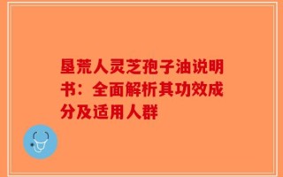 垦荒人灵芝孢子油说明书：全面解析其功效成分及适用人群